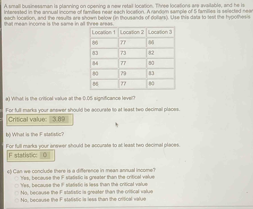 A small businessman is planning on opening a new retail location. Three locations are available, and he is
interested in the annual income of families near each location. A random sample of 5 famílies is selected near
each location, and the results are shown below (in thousands of dollars). Use this data to test the hypothesis
that mean income is the same in all three areas.
a) What is the critical value at the 0.05 significance level?
For full marks your answer should be accurate to at least two decimal places.
Critical value: ： 3.89
b) What is the F statistic?
For full marks your answer should be accurate to at least two decimal places.
F statistic: 0
c) Can we conclude there is a difference in mean annual income?
Yes, because the F statistic is greater than the critical value
Yes, because the F statistic is less than the critical value
No, because the F statistic is greater than the critical value
No, because the F statistic is less than the critical value