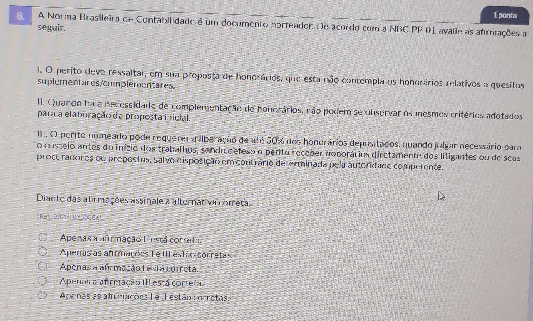 ponto
8. A Norma Brasileira de Contabilidade é um documento norteador. De acordo com a NBC PP 01 avalie as afrmações a
seguir.
l. O perito deve ressaltar, em sua proposta de honorários, que esta não contempla os honorários relativos a quesitos
suplementares/complementares.
II. Quando haja necessidade de complementação de honorários, não podem se observar os mesmos critérios adotados
para a elaboração da proposta inicial.
IIII. O perito nomeado pode requerer a liberação de até 50% dos honorários depositados, quando julgar necessário para
o custeio antes do início dos trabalhos, sendo defeso o perito receber honorários diretamente dos litigantes ou de seus
procuradores ou prepostos, salvo disposição em contrário determinada pela autoridade competente.
Diante das afırmações assinale a alternativa correta.
(Ref.: 202310250886)
Apenas a afirmação II está correta.
Apenas as afrmações I e III estão corretas.
Apenas a afirmação I está correta
Apenas a afirmação III está correta.
Apenas as afrmações I e II estão corretas.