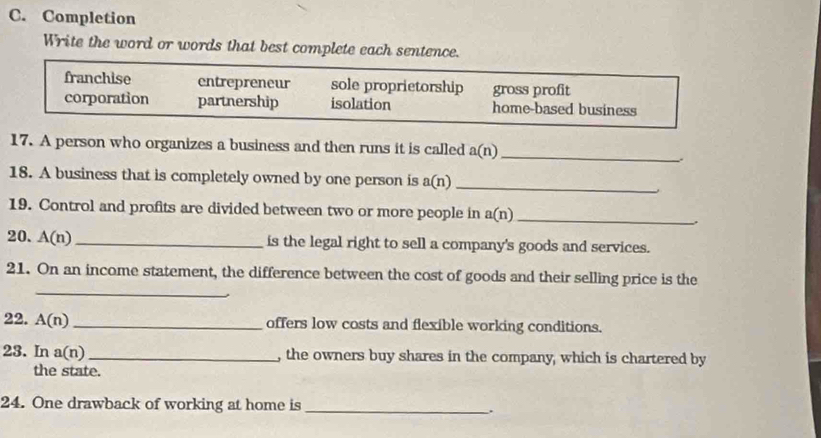 Completion
Write the word or words that best complete each sentence.
franchise entrepreneur sole proprietorship gross profit
corporation partnership isolation home-based business
17. A person who organizes a business and then runs it is called a(n) _
18. A business that is completely owned by one person is a(n)
_
19. Control and profits are divided between two or more people in a(n) _
20. A(n) _is the legal right to sell a company's goods and services.
_
21. On an income statement, the difference between the cost of goods and their selling price is the
22. A(n) _ offers low costs and flexible working conditions.
23. In a(n) _ , the owners buy shares in the company, which is chartered by
the state.
24. One drawback of working at home is _.