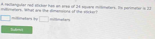 A rectangular red sticker has an area of 24 square millimeters. Its perimeter is 22
millimeters. What are the dimensions of the sticker?
millimeters by millimeters
Submit