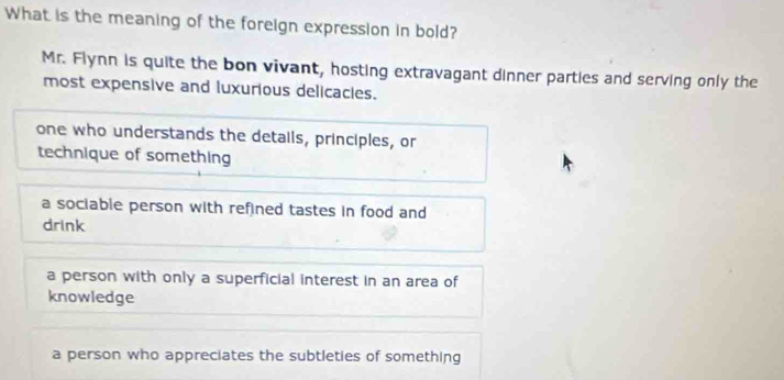 What is the meaning of the foreign expression in bold?
Mr. Flynn is quite the bon vivant, hosting extravagant dinner parties and serving only the
most expensive and luxurious delicacies.
one who understands the details, principles, or
technique of something
a sociable person with refined tastes in food and
drink
a person with only a superficial interest in an area of
knowledge
a person who appreciates the subtleties of something