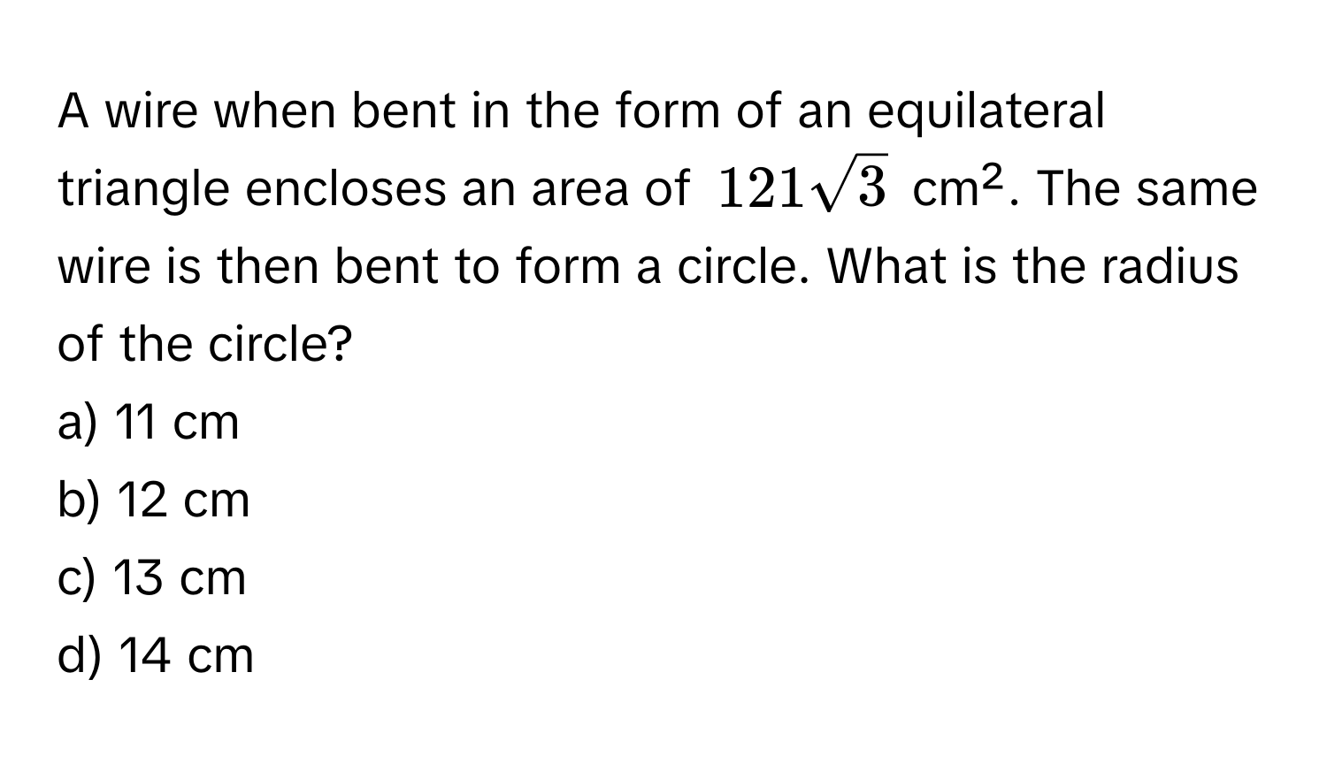 A wire when bent in the form of an equilateral triangle encloses an area of $121sqrt(3)$ cm². The same wire is then bent to form a circle. What is the radius of the circle?

a) 11 cm 
b) 12 cm 
c) 13 cm 
d) 14 cm