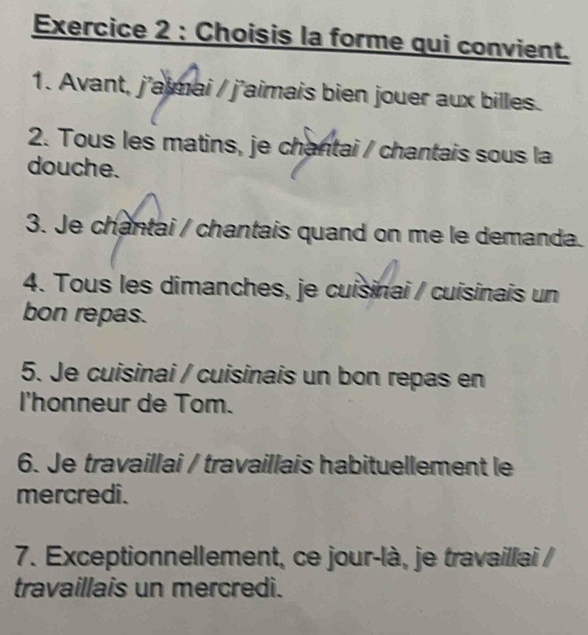 Choisis la forme qui convient. 
1. Avant, j'aimai / j'aimais bien jouer aux billes. 
2. Tous les matins, je chantai / chantais sous la 
douche. 
3. Je chantai / chantais quand on me le demanda. 
4. Tous les dimanches, je cuisinai / cuisinais un 
bon repas. 
5. Je cuisinai / cuisinais un bon repas en 
l'honneur de Tom. 
6. Je travaillai / travaillais habituellement le 
mercredi. 
7. Exceptionnellement, ce jour-là, je travaillai / 
travaillais un mercredi.