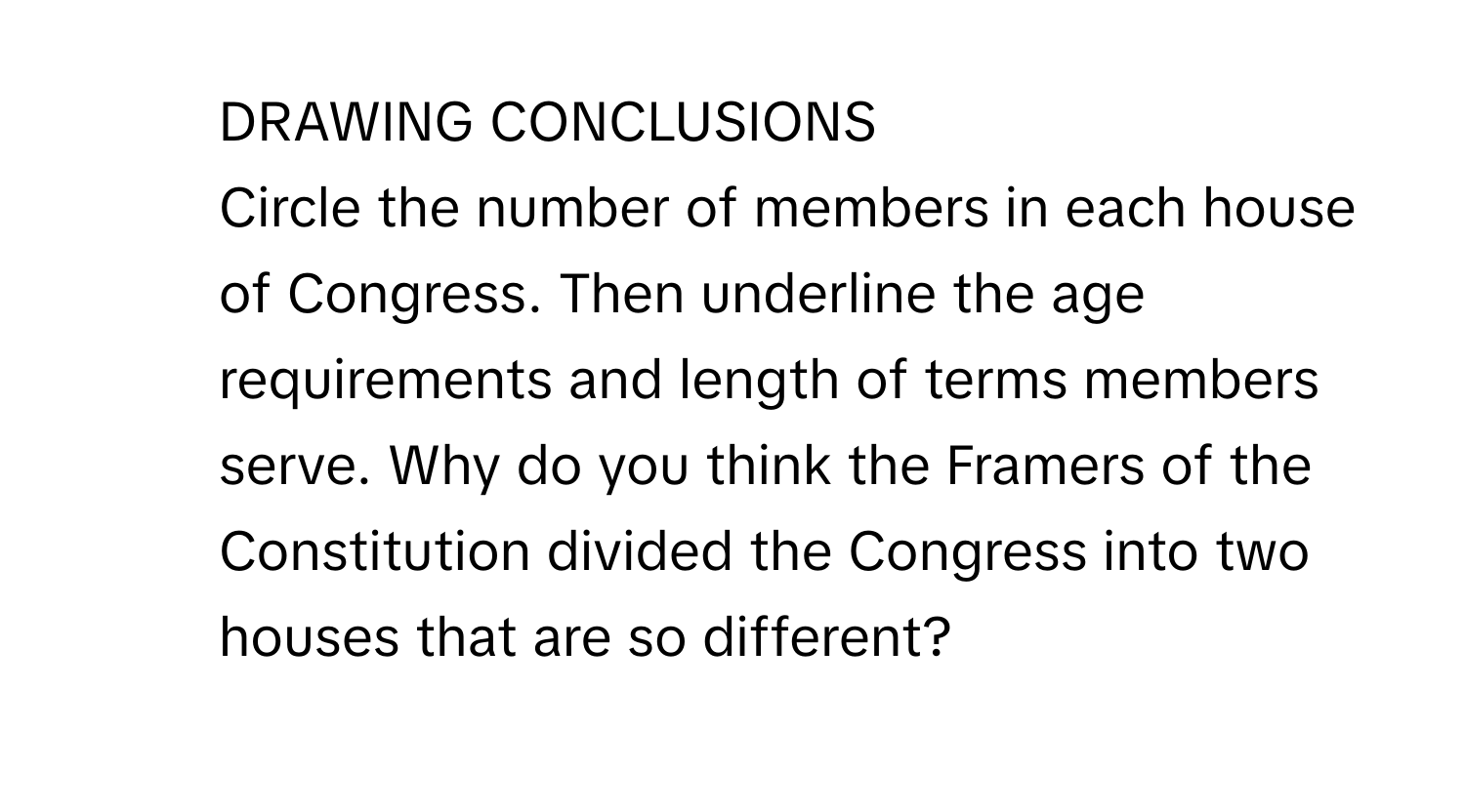 DRAWING CONCLUSIONS
Circle the number of members in each house of Congress. Then underline the age requirements and length of terms members serve. Why do you think the Framers of the Constitution divided the Congress into two houses that are so different?