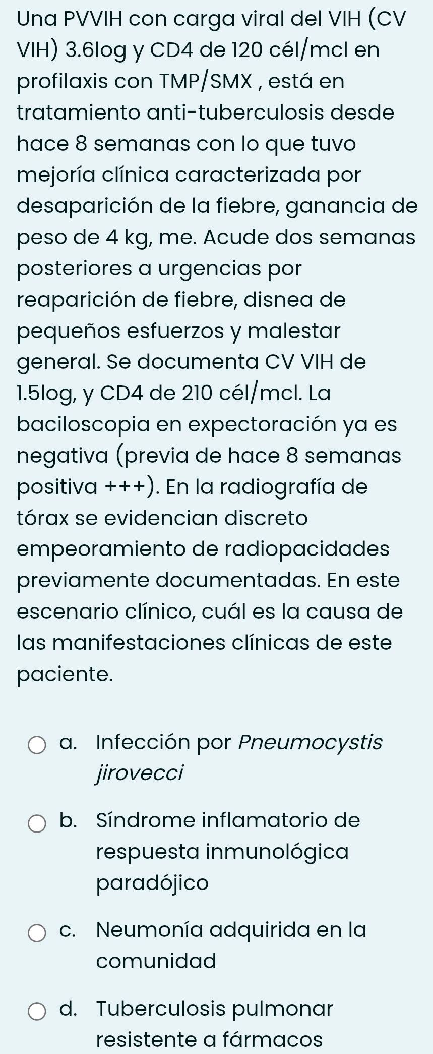 Una PVVIH con carga viral del VIH (CV
VIH) 3.6log y CD4 de 120 cél/mcl en
profilaxis con TMP/SMX , está en
tratamiento anti-tuberculosis desde
hace 8 semanas con lo que tuvo
mejoría clínica caracterizada por
desaparición de la fiebre, ganancia de
peso de 4 kg, me. Acude dos semanas
posteriores a urgencias por
reaparición de fiebre, disnea de
pequeños esfuerzos y malestar
general. Se documenta CV VIH de
1.5log, y CD4 de 210 cél/mcl. La
baciloscopia en expectoración ya es
negativa (previa de hace 8 semanas
positiva +++). En la radiografía de
tórax se evidencian discreto
empeoramiento de radiopacidades
previamente documentadas. En este
escenario clínico, cuál es la causa de
las manifestaciones clínicas de este
paciente.
a. Infección por Pneumocystis
jirovecci
b. Síndrome inflamatorio de
respuesta inmunológica
paradójico
c. Neumonía adquirida en la
comunidad
d. Tuberculosis pulmonar
resistente a fármacos