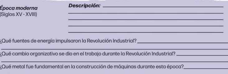 Época moderna Descripción:_ 
_ 
(Siglos XV - XVIII) 
_ 
_ 
_ 
¿Qué fuentes de energía impulsaron la Revolución Industrial?_ 
_ 
¿Qué cambio organizativo se dio en el trabajo durante la Revolución Industrial?_ 
_ 
¿Qué metal fue fundamental en la construcción de máquinas durante esta época?_