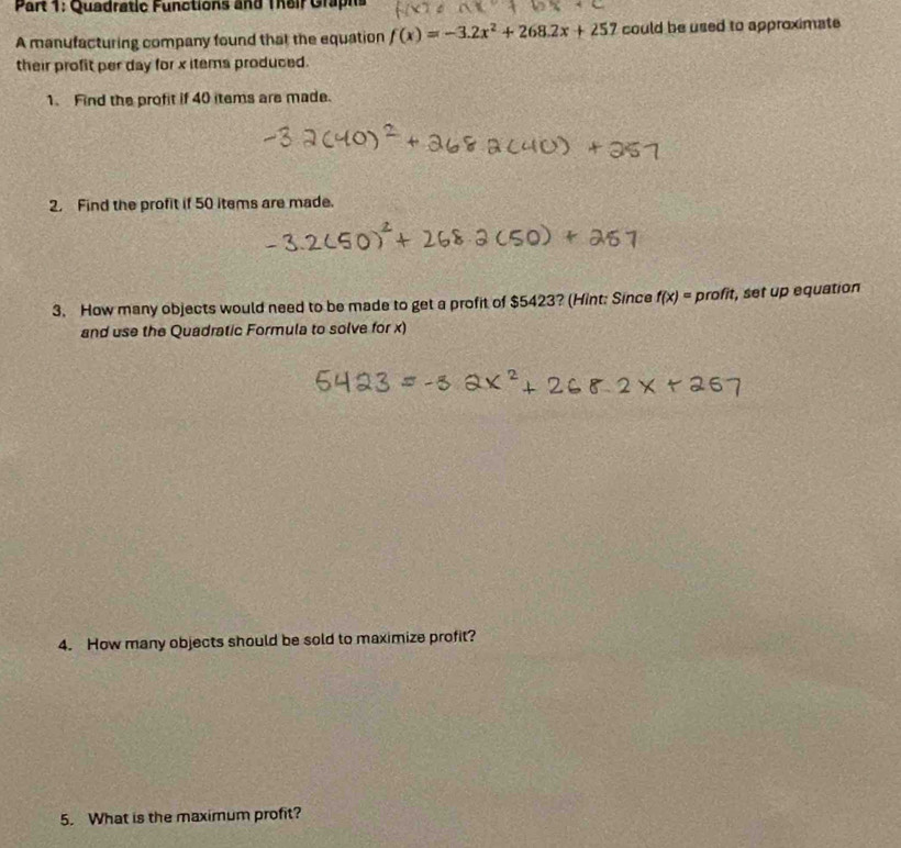 Quadratic Functions and Their Graphs 
A manufacturing company found that the equation f(x)=-3.2x^2+268.2x+257 could be used to approximate 
their profit per day for x items produced. 
1. Find the profit if 40 items are made. 
2. Find the profit if 50 items are made. 
3. How many objects would need to be made to get a profit of $5423? (Hint: Since f(x)= proln , set up equation 
and use the Quadratic Formula to solve for x) 
4. How many objects should be sold to maximize profit? 
5. What is the maximum profit?