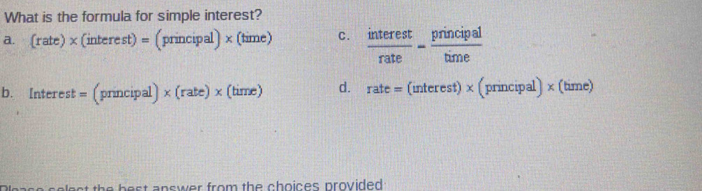 What is the formula for simple interest?
a. (rate)* (interest) = (principal) × (time) C.  interest/rate - principal/time 
d.
b. Interest = (principal)* (rate)* (time) rate = (interest) × (principal) × (time)
the best answer from the choices provided .