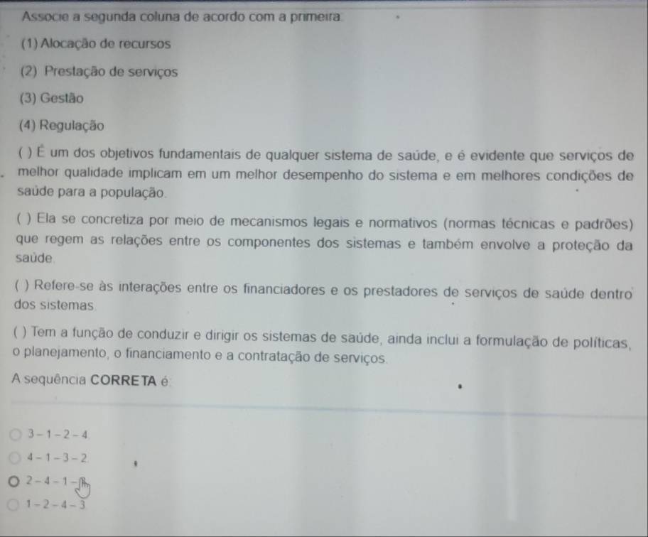 Associe a segunda coluna de acordo com a primeira
(1) Alocação de recursos
2) Prestação de serviços
(3) Gestão
(4) Regulação
 ) É um dos objetivos fundamentais de qualquer sistema de saúde, e é evidente que serviços de
melhor qualidade implicam em um melhor desempenho do sistema e em melhores condições de
saude para a população.
( ) Ela se concretiza por meio de mecanismos legais e normativos (normas técnicas e padrões)
que regem as relações entre os componentes dos sistemas e também envolve a proteção da
saude
 ) Refere-se às interações entre os financiadores e os prestadores de serviços de saúde dentro
dos sistemas
( ) Tem a função de conduzir e dirigir os sistemas de saúde, ainda inclui a formulação de políticas,
o planejamento, o financiamento e a contratação de serviços.
A sequência CORRETA é
3-1-2-4
4-1-3-2
2-4-1-□
1-2-4-3