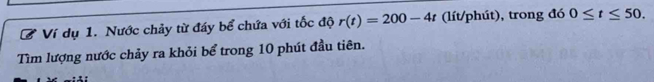 Ví dụ 1. Nước chảy từ đáy bể chứa với tốc độ r(t)=200-4t (lít/phút), trong đó 0≤ t≤ 50. 
Tìm lượng nước chảy ra khỏi bể trong 10 phút đầu tiên.