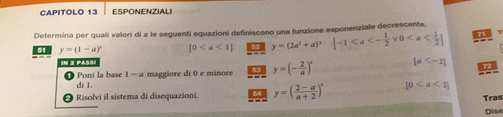 CAPITOLO 13 ESPONENZIALI 
Determina per quali valori di a le seguenti equazioní definiscono una funzione esponenziale decrescente, 
51 y=(1-a)^x
[0 52 y=(2a^2+a)^x [-1 71 T 
IN 2 PASSI [a 72 
Poni la base 1 ~ a maggiore di 0 e minore 53 y=(- 2/a )^x
di 1. [0
Risolvi il sistema di disequazioni. 54 y=( (2-a)/a+2 )^x
Tras 
Dise