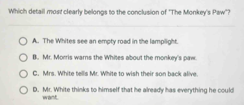 Which detail most clearly belongs to the conclusion of "The Monkey's Paw"?
A. The Whites see an empty road in the lamplight.
B. Mr. Morris warns the Whites about the monkey's paw.
C. Mrs. White tells Mr. White to wish their son back alive.
D. Mr. White thinks to himself that he already has everything he could
want.