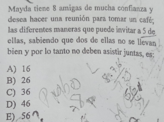 Mayda tiene 8 amigas de mucha confianza y
desea hacer una reunión para tomar un café;
las diferentes maneras que puede invitar a 5 de
ellas, sabiendo que dos de ellas no se llevan
bien y por lo tanto no deben asistir juntas, es:
A) 16
B) 26
C) 36
D) 46
E) 56