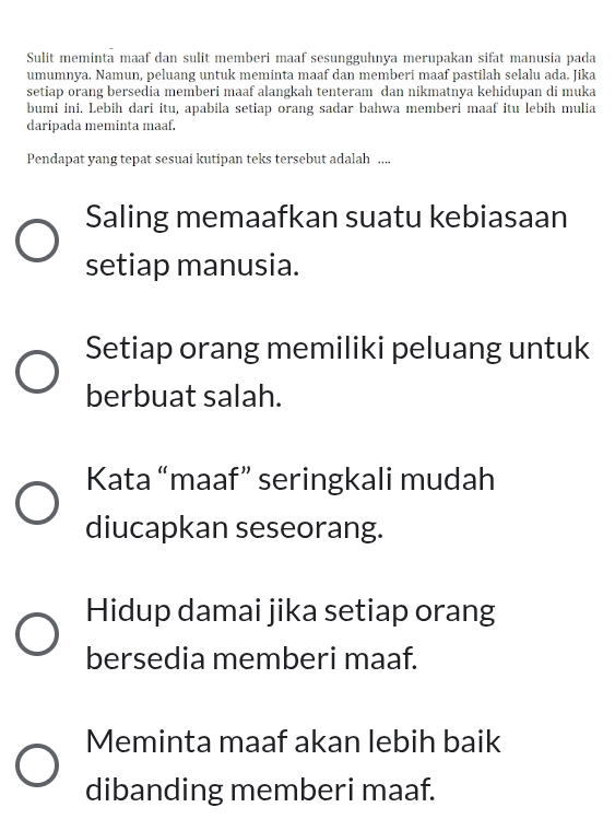 Sulit meminta maaf dan sulit memberi maaf sesungguhnya merupakan sifat manusia pada
umumnya. Namun, peluang untuk meminta maaf dan memberi maaf pastilah selalu ada. Jika
setiap orang bersedia memberi maaf alangkah tenteram dan nikmatnya kehidupan di muka
bumi ini. Lebih dari itu, apabila setiap orang sadar bahwa memberi maaf itu lebih mulia
daripada meminta maaf.
Pendapat yang tepat sesuai kutipan teks tersebut adalah ....
Saling memaafkan suatu kebiasaan
setiap manusia.
Setiap orang memiliki peluang untuk
berbuat salah.
Kata “maaf” seringkali mudah
diucapkan seseorang.
Hidup damai jika setiap orang
bersedia memberi maaf.
Meminta maaf akan lebih baik
dibanding memberi maaf.