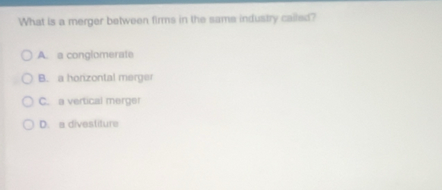 What is a merger between firms in the same industry called?
A. a congiomerate
B. a honzontal merger
C. a vertical merger
D. a divestiture