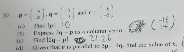 p=beginpmatrix 6 -8endpmatrix , q=beginpmatrix -5 3endpmatrix and r=beginpmatrix k -6endpmatrix. 
(a) Find [p|. 
(b) Express 2q-p as a column vector. 
(c) Find |2q-p|. 
(d) Given that r is parallel to 3p-4q , find the value of k.