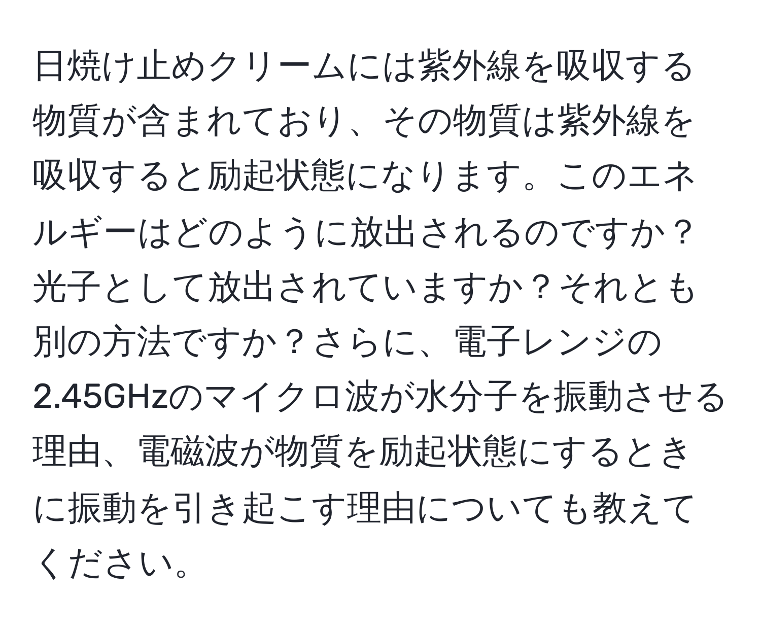 日焼け止めクリームには紫外線を吸収する物質が含まれており、その物質は紫外線を吸収すると励起状態になります。このエネルギーはどのように放出されるのですか？光子として放出されていますか？それとも別の方法ですか？さらに、電子レンジの2.45GHzのマイクロ波が水分子を振動させる理由、電磁波が物質を励起状態にするときに振動を引き起こす理由についても教えてください。