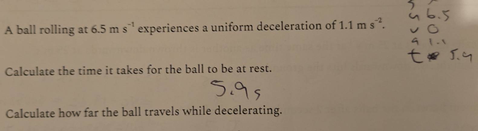 A ball rolling at 6.5ms^(-1) experiences a uniform deceleration of 1 1n n s^(-2). 
Calculate the time it takes for the ball to be at rest. 
Calculate how far the ball travels while decelerating.