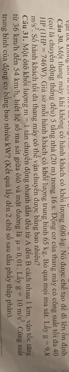 Vận tốc không 
Câu 30. Một thang máy khi không có hành khách có khối lượng 600 kg. Nó được chế tạo dể đi lên ổn định 
(coi là chuyển động thẳng đều) 5 tầng nhà (20 m) trong 16 s. Động cơ của thang máy có công suất tối đa 40
HP(1HP=746W). Giả sử mỗi hành khách có khối lượng trung bình 65 kg. Bỏ qua mọi ma sát. Lấy g=9,8
m/s^2. Số hành khách tối đa thang máy có thể vận chuyền được bằng bao nhiêu? 
Câu 31. Một ôtô khối lượng m=1 tấn chuyển động nhanh dần đều từ A đến B cách nhau 1 km, vận tốc tăng 
từ 36 km/h đến 54 km/h, biết hệ số ma sát giữa ôtô và mặt dường là mu =0,01. Lấy g=10m/s^2. Công suất 
trung bình của động cơ bằng bao nhiêu kW? (Kết quả lấy đến 2 chữ số sau dấu phầy thập phân).