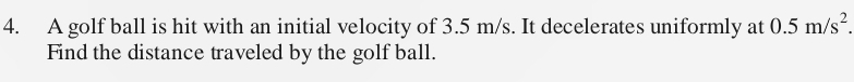 A golf ball is hit with an initial velocity of 3.5 m/s. It decelerates uniformly at 0.5m/s^2. 
Find the distance traveled by the golf ball.