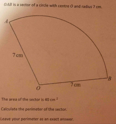 OAB is a sector of a circle with centre O and radius 7 cm. 
The area of the sector is 40cm^2
Calculate the perimeter of the sector. 
Leave your perimeter as an exact answer.