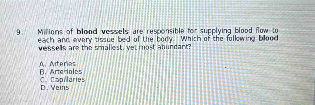 Millions of blood vessels are responsible for supplying blood flow to
each and every tissue bed of the body. Which of the following blood
vessels are the smallest, yet most abundant?
A. Arteries
B. Arterioles
C. Capillaries
D. Veins