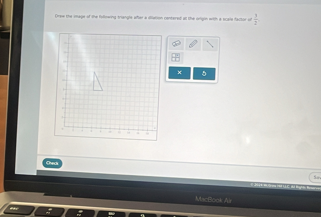 Draw the image of the following triangle after a dilation centered at the origin with a scale factor of  3/2 .
 tx/t 
Check 
Sa 
© 2024 MçGraw Hill LLC. All Rights Reserve 
MacBook Air 
esc