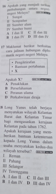 Apakah yang menjadi tarikan
perhubungan antara negeri
negeri Melayu? goe too tch
I Sungai
II Sempadan
III Sumber alam
IV Sumber bumi
A I dan II C II dan III
B I dan IV D III dan IV
17 Maklumat berikut berkaitan
cara jalinan hubungan diplo
matik negeri-negeri Melayu.
Pengiktirafan
Bantuan pertahanan
x
Apakah X? 1 √ 331-3F mus. 148 = 34
A Penaklukan
B Persefahaman
C Peranan ulama
D Perkahwinan diraja
18 Long Yunus telah berjaya
menyatukan wilayah Kelantan
Barat dan Kelantan Timur
bagi mengasaskan kerajaan
Kelantan pada tahun 1762.
Apakah kerajaan yang mem-
berikan bantuan ketenteraan
kepada Long Yunus dalam
usaha menyatukan kedua-dua
wilayah tersebut? Bürü te«s ekl!
I Reman
II Pahang
III Selangor
IV Terengganu
A I dan I C II dan II
B I dan IV D III dan IV