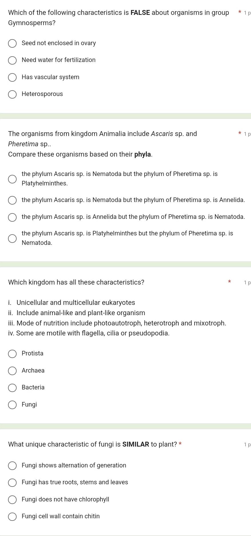 Which of the following characteristics is FALSE about organisms in group 1 p
Gymnosperms?
Seed not enclosed in ovary
Need water for fertilization
Has vascular system
Heterosporous
The organisms from kingdom Animalia include Ascaris sp. and 1p
Pheretima sp..
Compare these organisms based on their phyla.
the phylum Ascaris sp. is Nematoda but the phylum of Pheretima sp. is
Platyhelminthes.
the phylum Ascaris sp. is Nematoda but the phylum of Pheretima sp. is Annelida.
the phylum Ascaris sp. is Annelida but the phylum of Pheretima sp. is Nematoda.
the phylum Ascaris sp. is Platyhelminthes but the phylum of Pheretima sp. is
Nematoda.
Which kingdom has all these characteristics? 1 p
i. Unicellular and multicellular eukaryotes
ii. Include animal-like and plant-like organism
iii. Mode of nutrition include photoautotroph, heterotroph and mixotroph.
iv. Some are motile with flagella, cilia or pseudopodia.
Protista
Archaea
Bacteria
Fungi
What unique characteristic of fungi is SIMILAR to plant? * 1 p
Fungi shows alternation of generation
Fungi has true roots, stems and leaves
Fungi does not have chlorophyll
Fungi cell wall contain chitin