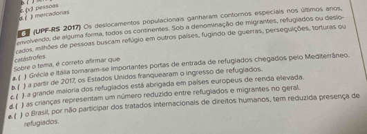 d. ( ) mercadorias c.() pessoas
3 (UPF-RS 2017) Os deslocamentos populacionais ganharam contornos especiais nos últimos anos,
envolvendo, de alguma forma, todos os continentes. Sob a denominação de migrantes, refugiados ou deslo-
cados, milhões de pessoas buscam refúgio em outros países, fugindo de guerras, perseguições, torturas ou
catástrofes.
Sobre o tema, é correto afirmar que
a. ( Grécia e Itália tornaram-se importantes portas de entrada de refugiados chegados pelo Mediterrâneo.
b. ( ) a partir de 2017, os Estados Unidos franquearam o ingresso de refugiados.
c. ( ) a grande maioria dos refugiados está abrigada em países europeus de renda elevada.
) as crianças representam um número reduzido entre refugiados e migrantes no geral.
e. ( d. ( o Brasil, por não participar dos tratados internacionais de direitos humanos, tem reduzida presença de
refugiados.