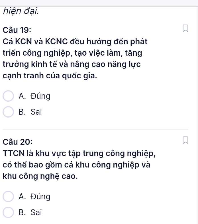 hiện đại.
Câu 19:
Cả KCN và KCNC đều hướng đến phát
triển công nghiệp, tạo việc làm, tăng
trưởng kinh tế và nâng cao năng lực
cạnh tranh của quốc gia.
A. Đúng
B. Sai
Câu 20:
TCN là khu vực tập trung công nghiệp,
có thể bao gồm cả khu công nghiệp và
khu công nghệ cao.
A. Đúng
B. Sai