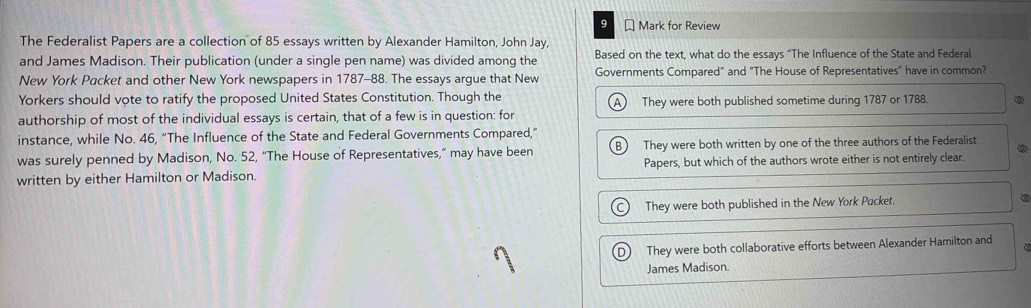 Mark for Review
The Federalist Papers are a collection of 85 essays written by Alexander Hamilton, John Jay,
and James Madison. Their publication (under a single pen name) was divided among the Based on the text, what do the essays “The Influence of the State and Federal
New York Packet and other New York newspapers in 1787-88. The essays argue that New Governments Compared" and "The House of Representatives" have in common?
Yorkers should vote to ratify the proposed United States Constitution. Though the A They were both published sometime during 1787 or 1788.
authorship of most of the individual essays is certain, that of a few is in question: for
instance, while No. 46, “The Influence of the State and Federal Governments Compared,”
was surely penned by Madison, No. 52, “The House of Representatives,” may have been B They were both written by one of the three authors of the Federalist
written by either Hamilton or Madison. Papers, but which of the authors wrote either is not entirely clear.
They were both published in the New York Packet.
DJ They were both collaborative efforts between Alexander Hamilton and
James Madison.