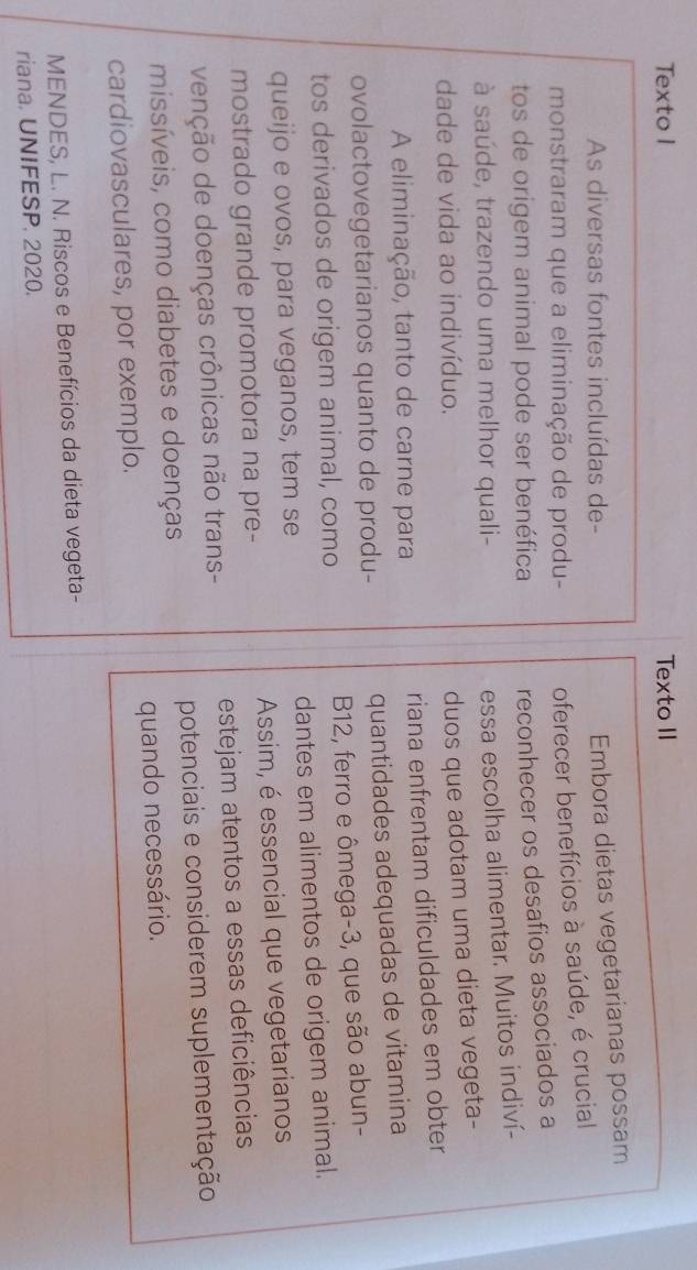 Texto I Texto II 
As diversas fontes incluídas de- 
Embora dietas vegetarianas possam 
monstraram que a eliminação de produ- oferecer benefícios à saúde, é crucial 
tos de origem animal pode ser benéfica reconhecer os desafios associados a 
à saúde, trazendo uma melhor quali- 
essa escolha alimentar. Muitos indiví- 
dade de vida ao indivíduo. 
duos que adotam uma dieta vegeta- 
A eliminação, tanto de carne para riana enfrentam dificuldades em obter 
ovolactovegetarianos quanto de produ- quantidades adequadas de vitamina 
tos derivados de origem animal, como B12, ferro e ômega -3, que são abun- 
queijo e ovos, para veganos, tem se dantes em alimentos de origem animal. 
mostrado grande promotora na pre- Assim, é essencial que vegetarianos 
venção de doenças crônicas não trans- estejam atentos a essas deficiências 
missíveis, como diabetes e doenças potenciais e considerem suplementação 
cardiovasculares, por exemplo. quando necessário. 
MENDES, L. N. Riscos e Benefícios da dieta vegeta- 
riana. UNIFESP. 2020.