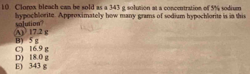 Clorox bleach can be sold as a 343 g solution at a concentration of 5% sodium
hypochlorite. Approximately how many grams of sodium hypochlorite is in this
soJution?
A) 17.2 g
B) 5 g
C) 16.9 g
D) 18.0 g
E) 343 g