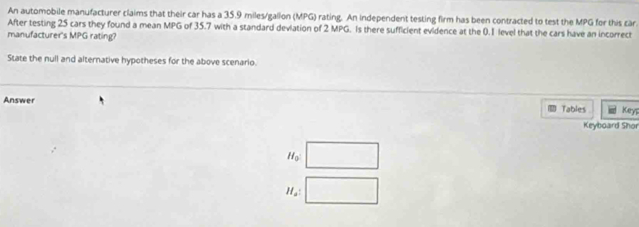 An automobile manufacturer claims that their car has a 35.9 miles/gallon (MPG) rating. An independent testing firm has been contracted to test the MPG for this car
After testing 25 cars they found a mean MPG of 35.7 with a standard deviation of 2 MPG. Is there sufficient evidence at the 0.1 level that the cars have an incorrect
manufacturer's MPG rating?
State the null and alternative hypotheses for the above scenario.
Answer Keyr
Tables
Keyboard Shor
H_0
H_a