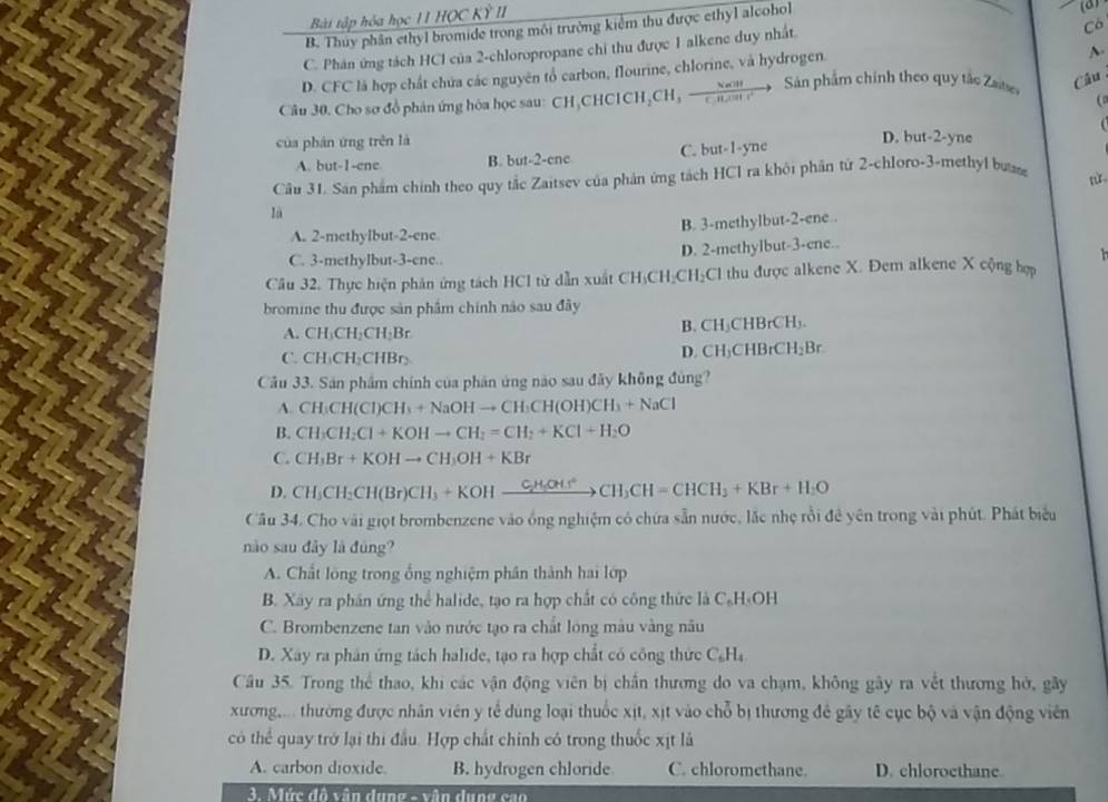 Bài tập hóa học 11 HOC Kỳ II
B. Thủy phân ethyl bromide trong môi trường kiểm thu được ethyl alcohol (a)
C. Phân ứng tách HCl của 2-chloropropane chi thu được 1 alkene duy nhất.
Cò
D. CFC là hợp chất chứa các nguyên tổ carbon, flourine, chlorine, và hydrogen.
A.
Câu 30. Cho sơ đồ phán ứng hóa học sau: CH₃CHCl CICH_2CH_3frac NaOHCH_3 Sản phẩm chính theo quy tắc Zaise,
Câu
(
của phán ứng trěn là D. but-2-yne
A. but-1-ene B. but-2-enc C. but-1-yne
Câu 31. Sân phẩm chính theo quy tắc Zaitsev của phản ứng tách HCl ra khỏi phần tử 2-chloro-3-methyl bư
rù
là
A. 2-methylbut-2-ene B. 3-methylbut-2-ene .
C. 3-methylbut-3-ene.. D. 2-methylbut-3-ene..
Câu 32. Thực hiện phân ứng tách HCl từ dẫn xuất CH₃CH₂CH₂Cl thu được alkene X. Đem alkene X cộng hợp
bromine thu được sản phẩm chính nào sau đây
A. CH_3CH_2CH_2Br
B. CH_3CHBrCH_3.
C. CH_3CH_2CHBr
D. CH_3CHBrCH_2Br
Câu 33. Sản phẩm chính của phân ứng nào sau đây không đủng?
A. CH_3CH(CI)CH_3+NaOHto CH_3CH(OH)CH_3+NaCl
B. CH_3CH_2Cl+KOHto CH_2=CH_2+KCl+H_2O
C. CH_3Br+KOHto CH_3OH+KBr
D. CH_3CH_2CH(Br)CH_3+KOHxrightarrow C_2H_3OHto CH_3CH=CHCH_3+KBr+H_2O
Câu 34. Cho vài giọt brombenzene vào ống nghiệm có chứa sẵn nước, lắc nhẹ rồi đê yên trong vài phút. Phát biểu
nào sau đây là đúng?
A. Chất lông trong ổng nghiệm phân thành hai lớp
B. Xay ra phần ứng thể halide, tạo ra hợp chất có công thức là CạH-OH
C. Brombenzene tan vào nước tạo ra chất lóng màu vàng nâu
D. Xây ra phân ứng tách halide, tạo ra hợp chất có công thức C_6H_4
Cầu 35. Trong thể thao, khi các vận động viên bị chấn thương do va chạm, không gây ra vết thương hở, gây
xương,... thường được nhân viên y tế dùng loại thuốc xịt, xịt vào chỗ bị thương đề gây tế cục bộ và vận động viên
có thể quay trở lại thi đầu. Hợp chất chính có trong thuốc xịt là
A. carbon dioxide. B. hydrogen chloride C. chloromethane. D. chloroethane
3. Mức đô vận dung - vận dụng cao