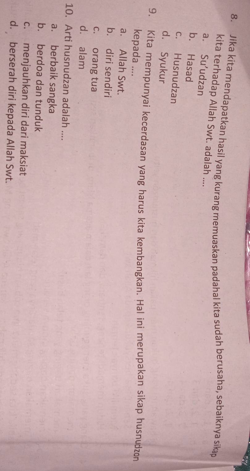 Jika kita mendapatkan hasil yang kurang memuaskan padahal kita sudah berusaha, sebaiknya sikap
kita terhadap Allah Swt. adalah ....
a. Su’udzan
b. Hasad
c. Husnudzan
d. Syukur
9. Kita mempunyai kecerdasan yang harus kita kembangkan. Hal ini merupakan sikap husnudzon
kepada ....
a. Allah Swt.
b. diri sendiri
c. orang tua
dà alam
10. Arti husnudzan adalah ....
a. berbaik sangka
b. berdoa dan tunduk
c. menjauhkan diri dari maksiat
d. berserah diri kepada Allah Swt.
