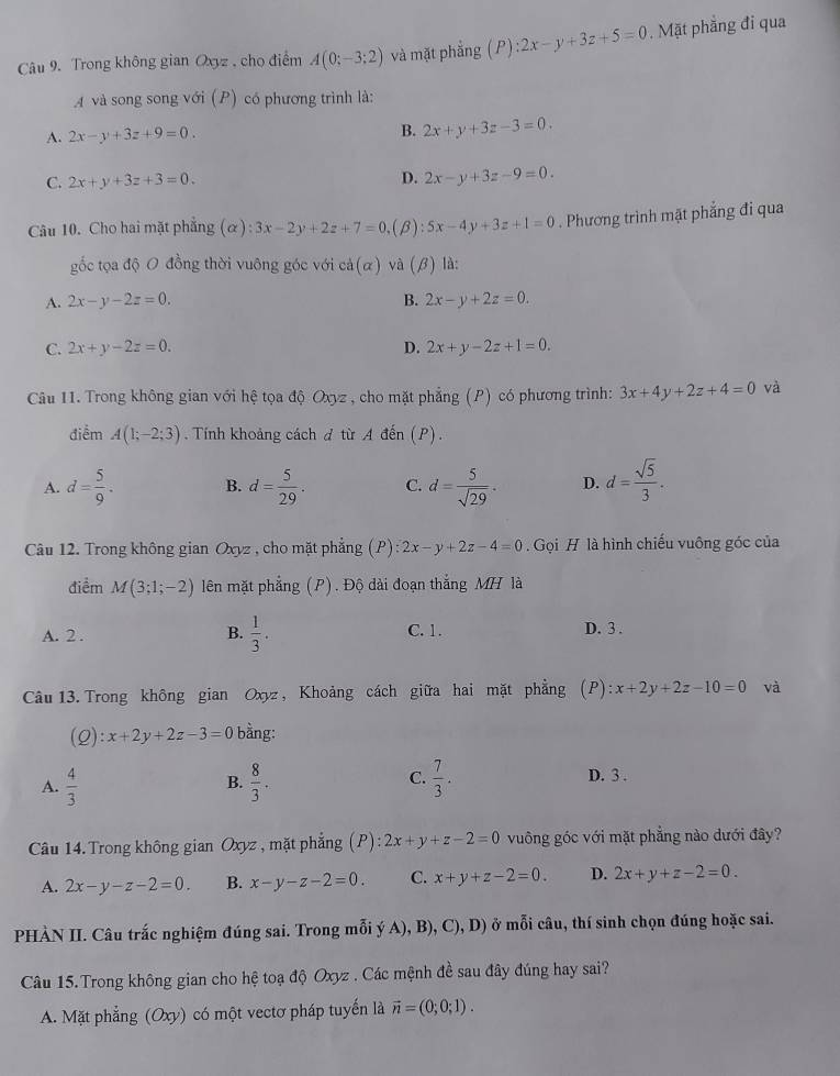 Trong không gian Oxyz , cho điểm A(0;-3;2) và mặt phắng (P):2x-y+3z+5=0. Mặt phẳng đi qua
và song song với (P) có phương trình là:
A. 2x-y+3z+9=0. B. 2x+y+3z-3=0.
D.
C. 2x+y+3z+3=0. 2x-y+3z-9=0.
Câu 10. Cho hai mặt phẳng (alpha ):3x-2y+2z+7=0 ,(B): 5x-4y+3z+1=0. Phương trình mặt phẳng đi qua
gốc tọa độ O đồng thời vuông góc với cả(α) và (β) là:
A. 2x-y-2z=0. B. 2x-y+2z=0.
C. 2x+y-2z=0. D. 2x+y-2z+1=0.
Câu 11. Trong không gian với hệ tọa độ Oxyz , cho mặt phẳng (P) có phương trình: 3x+4y+2z+4=0 và
điểm A(1;-2;3). Tính khoảng cách đ từ A đến (P).
A. d= 5/9 . B. d= 5/29 . C. d= 5/sqrt(29) . D. d= sqrt(5)/3 .
Câu 12. Trong không gian Oxyz , cho mặt phẳng (P) 2x-y+2z-4=0.  Gọi H là hình chiếu vuông góc của
điểm M(3;1;-2) lên mặt phẳng (P). Độ dài đoạn thắng MH là
A. 2 . B.  1/3 . C. 1. D. 3 .
Câu  13. Trong không gian Oxyz , Khoảng cách giữa hai mặt phẳng (P):x+2y+2z-10=0 và
(Q) x+2y+2z-3=0 bằng:
A.  4/3   8/3 . C.  7/3 . D. 3 .
B.
Câu 14. Trong không gian Oxyz , mặt phẳng (P) ):2x+y+z-2=0 vuông góc với mặt phẳng nào dưới đây?
A. 2x-y-z-2=0. B. x-y-z-2=0. C. x+y+z-2=0. D. 2x+y+z-2=0.
PHÀN II. Câu trắc nghiệm đúng sai. Trong mỗi ý A), B), C), D) ở mỗi câu, thí sinh chọn đúng hoặc sai.
Câu 15.Trong không gian cho hệ toạ độ Oxyz . Các mệnh đề sau đây đúng hay sai?
A. Mặt phẳng (Oxy) có một vectơ pháp tuyến là vector n=(0;0;1).