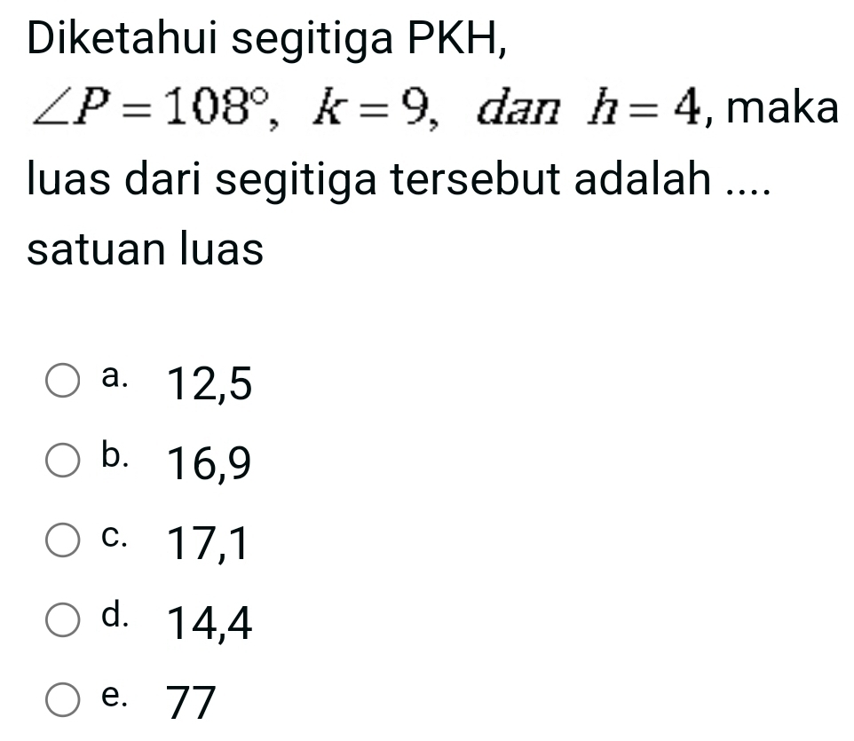 Diketahui segitiga PKH,
∠ P=108°, k=9 , dan h=4 , maka
luas dari segitiga tersebut adalah ....
satuan luas
a. 12, 5
b. 16, 9
c. 17, 1
d. 14, 4
e. 77