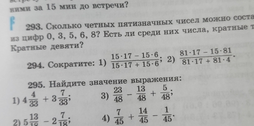 лими за 15 мин до встречи? 
293. Сколько четных цятизначных чисел можно соста 
из цифр 0, 3, 5, 6, 8? Εсть ли среди них числа, кратные т 
Краτные девяτи? 
294. Сократите: 1)  (15· 17-15· 6)/15· 17+15· 6  ；2)  (81· 17-15· 81)/81· 17+81· 4 . 
295. Найдиτе значение выражения: 
1) 4 4/33 +3 7/33 ; 3)  23/48 - 13/48 + 5/48 ; 
2) 5 13/10 -2 7/18 ; 4)  7/45 + 14/45 - 1/45 .