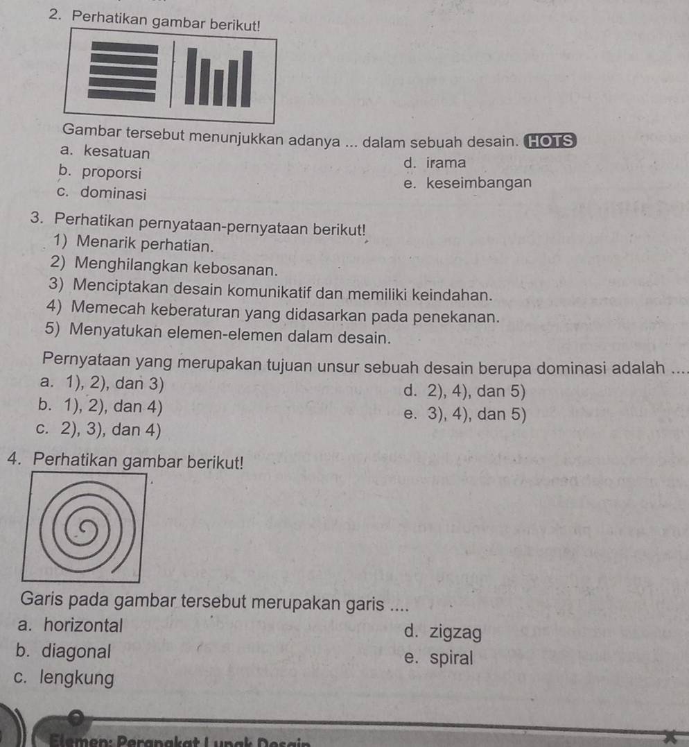 Perhatikan ga
mbar tersebut menunjukkan adanya ... dalam sebuah desain. HO]S
a. kesatuan
d. irama
b. proporsi
e. keseimbangan
c. dominasi
3. Perhatikan pernyataan-pernyataan berikut!
1) Menarik perhatian.
2) Menghilangkan kebosanan.
3) Menciptakan desain komunikatif dan memiliki keindahan.
4) Memecah keberaturan yang didasarkan pada penekanan.
5) Menyatukan elemen-elemen dalam desain.
Pernyataan yang merupakan tujuan unsur sebuah desain berupa dominasi adalah ...
a. 1), 2), dan 3) d. 2), 4), dan 5)
b. 1), 2), dan 4) e. 3), 4), dan 5)
c. 2), 3), dan 4)
4. Perhatikan gambar berikut!
Garis pada gambar tersebut merupakan garis ....
a. horizontal d. zigzag
b. diagonal e. spiral
c. lengkung
lemen: Peranak