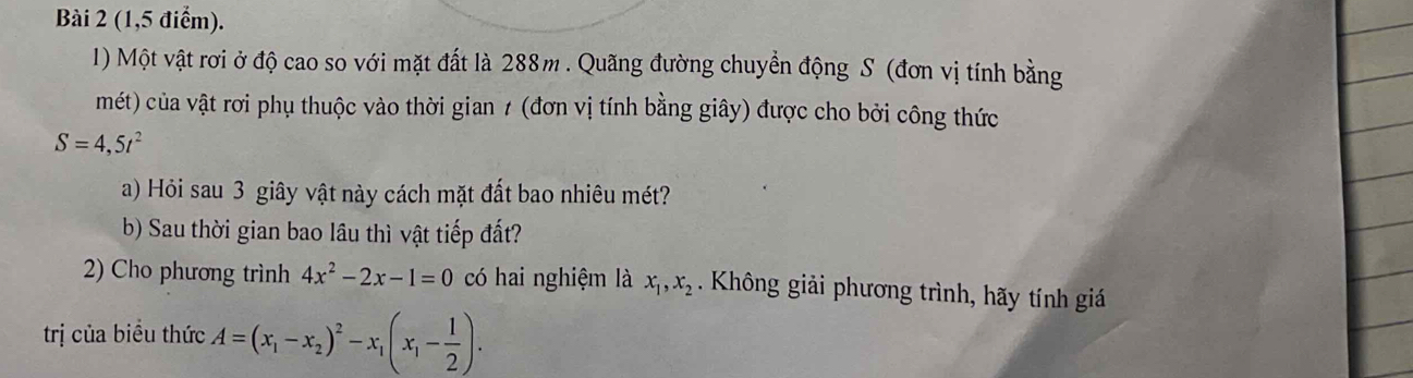 (1,5 điểm). 
1) Một vật rơi ở độ cao so với mặt đất là 288m. Quãng đường chuyền động S (đơn vị tính bằng 
mét) của vật rơi phụ thuộc vào thời gian 1 (đơn vị tính bằng giây) được cho bởi công thức
S=4,5t^2
a) Hỏi sau 3 giây vật này cách mặt đất bao nhiêu mét? 
b) Sau thời gian bao lầu thì vật tiếp đất? 
2) Cho phương trình 4x^2-2x-1=0 có hai nghiệm là x_1, x_2. Không giải phương trình, hãy tính giá 
trị của biểu thức A=(x_1-x_2)^2-x_1(x_1- 1/2 ).