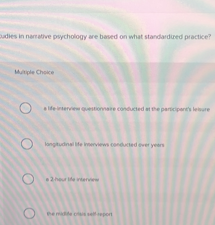 cudies in narrative psychology are based on what standardized practice?
Multiple Choice
a life-interview questionnaire conducted at the participant's leisure
longitudinal life interviews conducted over years
a 2-hour life interview
the midlife crisis self-report