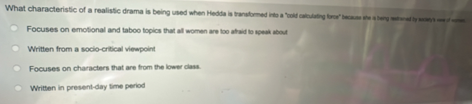 What characteristic of a realistic drama is being used when Hedda is transformed into a "cold calculating force" because she is being restrained by society's vew of women
Focuses on emotional and taboo topics that all women are too afraid to speak about
Written from a socio-critical viewpoint
Focuses on characters that are from the lower class.
Written in present-day time period