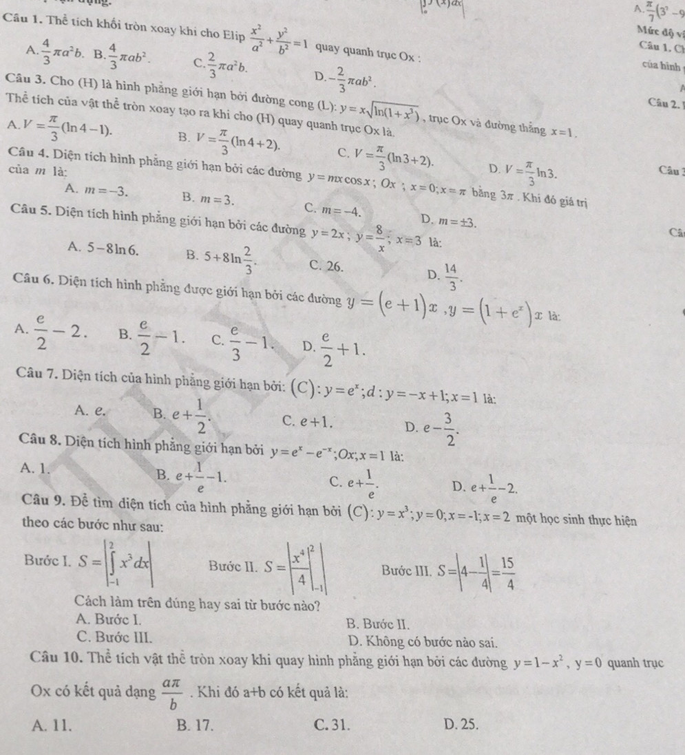 A.  π /7 (3^?-9
Mức độ vị
Cầu 1. Thể tích khối tròn xoay khi cho Elip  x^2/a^2 + y^2/b^2 =1 quay quanh trục Ox :
Câu 1, C
A.  4/3 π a^2b. B.  4/3 π ab^2. C.  2/3 π a^2b. D - 2/3 π ab^2.
của hình
a
Câu 3. Cho (H) là hình phẳng giới hạn bởi đường cong (L): y=xsqrt(ln (1+x^3)) , trục Ox và đường thắng x=1.
Câu 2. 1
Thể tích của vật 1 h^(frac 2)3 # tròn xoay tạo ra khi cho (H) quay quanh trục O* 1a.
A. V= π /3 (ln 4-1). B. V= π /3 (ln 4+2). C. V= π /3 (ln 3+2). V= π /3 ln 3.
D.
của m là: Câu 3
Câu 4. Diện tích hình phẵng giới hạn bởi các đường y=mxcos x;Ox;x=0;x=π bằng 3π. Khí đó giá trị
A. m=-3. B. m=3. C. m=-4. D. m=± 3.
Câu 5. Diện tích hình phẳng giới hạn bởi các đường y=2x;y= 8/x ;x=3 là:
Câ
A. 5-8ln 6. B. 5+8ln  2/3 . C. 26. D.  14/3 .
Câu 6. Diện tích hình phẳng được giới hạn bởi các đường y=(e+1)x,y=(1+e^x)x là:
A.  e/2 -2. B.  e/2 -1. C.  e/3 -1. D.  e/2 +1.
Câu 7. Diện tích của hình phẳng giới hạn bởi: (C):y=e^x;d:y=-x+1;x=1 là:
A. e. B. e+ 1/2 . C. e+1. D. e- 3/2 .
Câu 8. Diện tích hình phẳng giới hạn bởi y=e^x-e^(-x);Ox;x=1 là:
A. 1. B. e+ 1/e -1. e+ 1/e . D. e+ 1/e -2.
C.
Câu 9. Để tìm diện tích của hình phẳng giới hạn bởi (C):y=x^3;y=0;x=-1;x=2 một học sinh thực hiện
theo các bước như sau:
Bước I. S=|∈tlimits _(-1)^2x^3dx| Bước II. S=| x^4/4 |_(-1)^2| Bước III. S=|4- 1/4 |= 15/4 
Cách làm trên đúng hay sai từ bước nào?
A. Bước I. B. Bước II.
C. Bước III. D. Không có bước nào sai.
Câu 10. Thể tích vật thể tròn xoay khi quay hình phẳng giới hạn bởi các đường y=1-x^2,y=0 quanh trục
Ox có kết quả dạng  aπ /b . Khi đó a+b có kết quả là:
A. 11. B. 17. C. 31. D. 25.