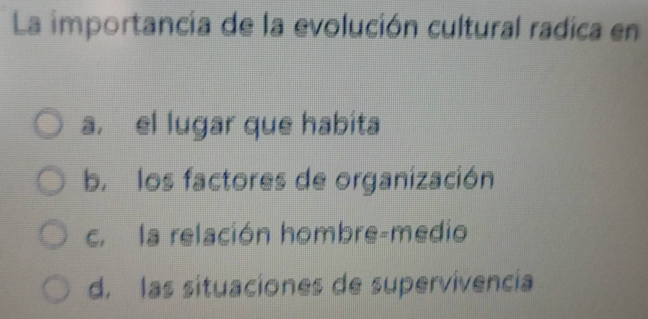 La importancia de la evolución cultural radica en
a, el lugar que habita
b. los factores de organización
c. la relación hombre-medio
d, las situaciones de supervivencia