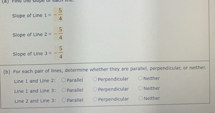 (a ) Fina the slope of each l 
Slope of Line 1=- 5/4 
Slope of Line 2=- 5/4 
Slope of Line 3=- 5/4 
(b) For each pair of lines, determine whether they are parallel, perpendicular, or neither.
Line 1 and Line 2 : Parallel Perpendicular Neither
Line 1 and Line 3 : Parallel Perpendicular Neither
Line 2 and Line 3 : Parallel Perpendicular Neither