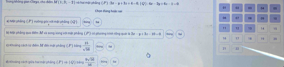 Trong không gian Ozyz, cho điểm M(1;3;-2) và hai mặt phầng (P):2x-y+3z+4=0, (Q):4x-2y+6z-1=0. 
01 02 03 04 05 
Chọn đúng hoặc sai
06 07 08 09 10
a) Mặt phầng (P) vuông góc với mặt phầng (Q) Đúng
11 12 13 14 15
b) Mặt phầng qua điểm M và song song với mặt phầng (P) có phương trình tống quát là 2x-y+3z-10=0. Đúng Sa
16 17 18 19 20 
c) Khoảng cách từ điểm M đến mặt phầng (P) băng  15/sqrt(56)  Đúng Sai 21 22 
d) Khoáng cách giữa hai mặt phầng (P) và (Q ) băng  9sqrt(56)/56 . Đúng