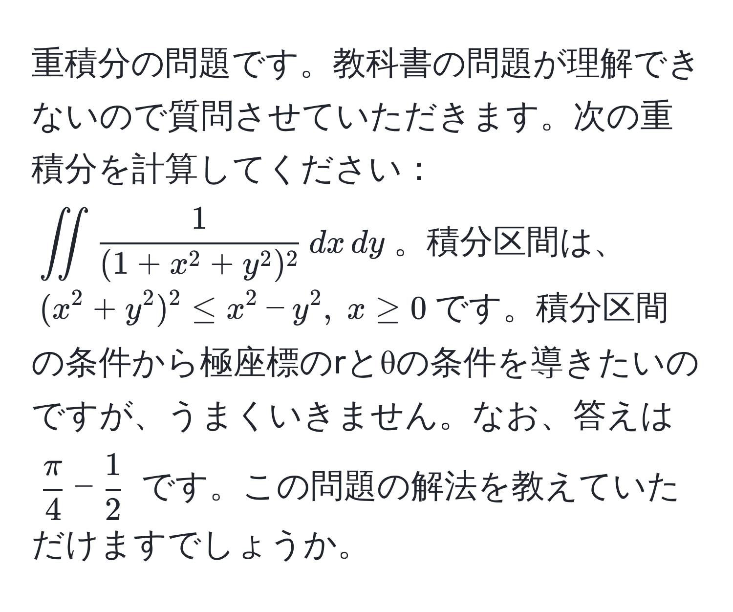 重積分の問題です。教科書の問題が理解できないので質問させていただきます。次の重積分を計算してください：(iint frac1(1+x^(2+y^2)^2) , dx , dy)。積分区間は、((x^(2+y^2)^2 ≤ x^2-y^2, ; x ≥ 0)です。積分区間の条件から極座標のrとθの条件を導きたいのですが、うまくいきません。なお、答えは (fracπ)4 -  1/2 ) です。この問題の解法を教えていただけますでしょうか。