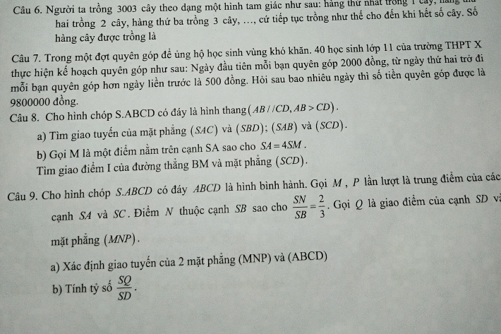 Người ta trồng 3003 cây theo dạng một hình tam giác như sau: hàng thứ nhất trong 1 cây, hăi 
hai trồng 2 cây, hàng thứ ba trồng 3 cây, ..., cứ tiếp tục trồng như thế cho đến khi hết số cây. Số 
hàng cây được trồng là 
Câu 7. Trong một đợt quyên góp đề ủng hộ học sinh vùng khó khăn. 40 học sinh lớp 11 của trường THPT X 
thực hiện kể hoạch quyên góp như sau: Ngày đầu tiên mỗi bạn quyên góp 2000 đồng, từ ngày thứ hai trở đi 
mỗi bạn quyên góp hơn ngày liền trước là 500 đồng. Hỏi sau bao nhiêu ngày thì số tiền quyên góp được là
9800000 đồng. 
Câu 8. Cho hình chóp S. ABCD có đáy là hình thang (AB//CD, AB>CD). 
a) Tìm giao tuyến của mặt phẳng (SAC) và (SBD); (SAB) và (SCD). 
b) Gọi M là một điểm nằm trên cạnh SA sao cho SA=4SM. 
Tìm giao điểm I của đường thẳng BM và mặt phẳng (SCD). 
Câu 9. Cho hình chóp S. ABCD có đáy ABCD là hình bình hành. Gọi M , P lần lượt là trung điểm của các 
cạnh S4 và SC. Điểm N thuộc cạnh SB sao cho  SN/SB = 2/3  Gọi Q là giao điểm của cạnh SD vi 
mặt phẳng (MNP) . 
a) Xác định giao tuyến của 2 mặt phẳng (MNP) và (ABCD) 
b) Tính tỷ số  SQ/SD .